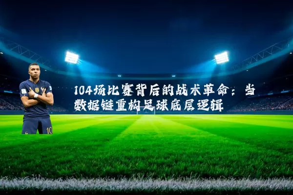 104场比赛背后的战术革命:当数据链重构足球底层逻辑