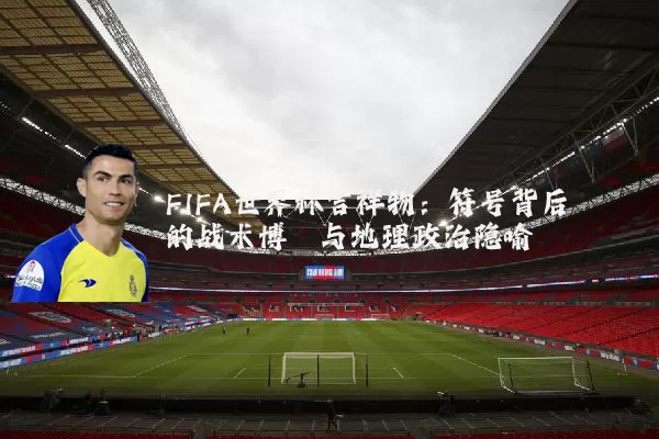 FIFA世界杯吉祥物:符号背后的战术博弈与地理政治隐喻