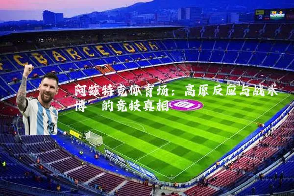 阿兹特克体育场:高原反应与战术博弈的竞技真相