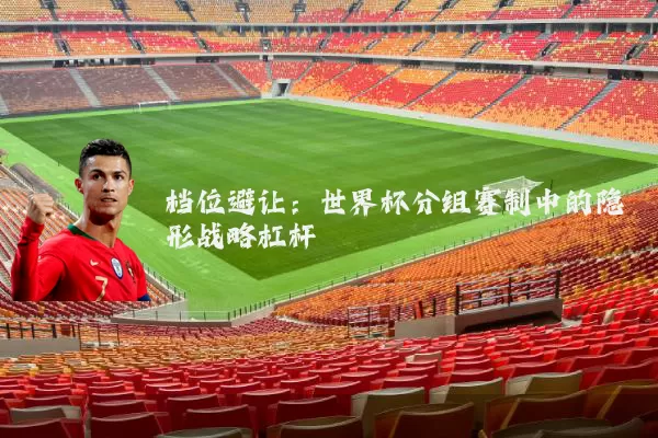 档位避让:世界杯分组赛制中的隐形战略杠杆